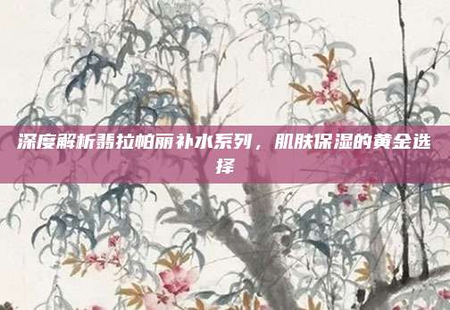 深度解析翡拉帕丽补水系列，肌肤保湿的黄金选择