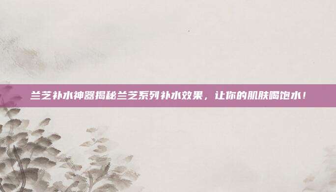 兰芝补水神器揭秘兰芝系列补水效果，让你的肌肤喝饱水！