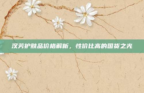 汉芳护肤品价格解析，性价比高的国货之光
