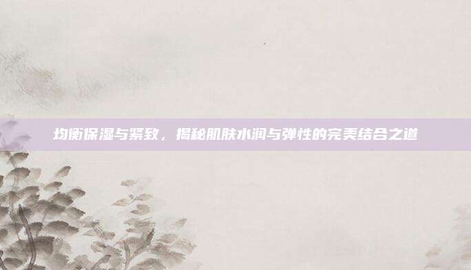 均衡保湿与紧致，揭秘肌肤水润与弹性的完美结合之道