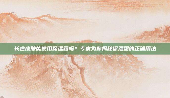 长痘皮肤能使用保湿霜吗？专家为你揭秘保湿霜的正确用法