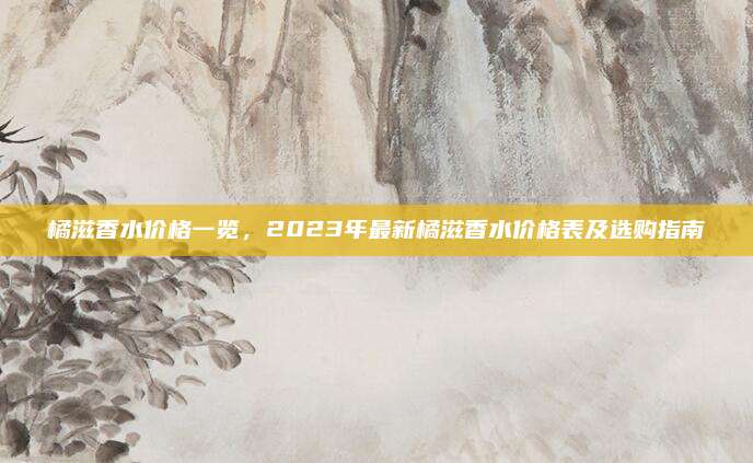 橘滋香水价格一览，2023年最新橘滋香水价格表及选购指南