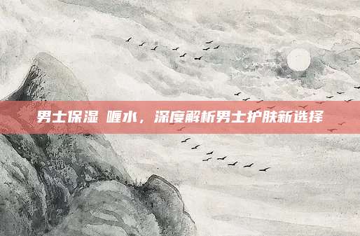 男士保湿啫喱水,深度解析男士护肤新选择