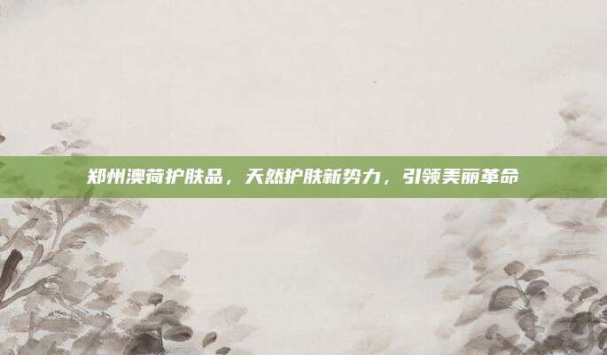 郑州澳荷护肤品,天然护肤新势力,引领美丽革命