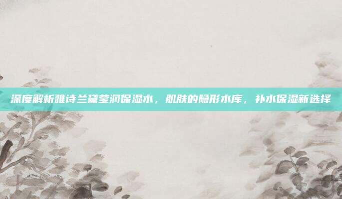 深度解析雅诗兰黛莹润保湿水,肌肤的隐形水库,补水保湿新选择