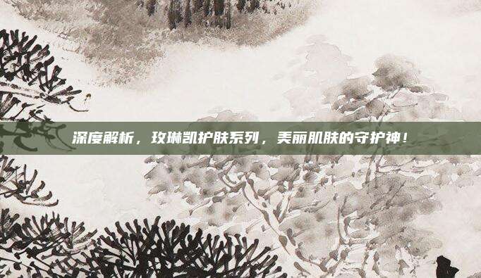 深度解析,玫琳凯护肤系列,美丽肌肤的守护神!