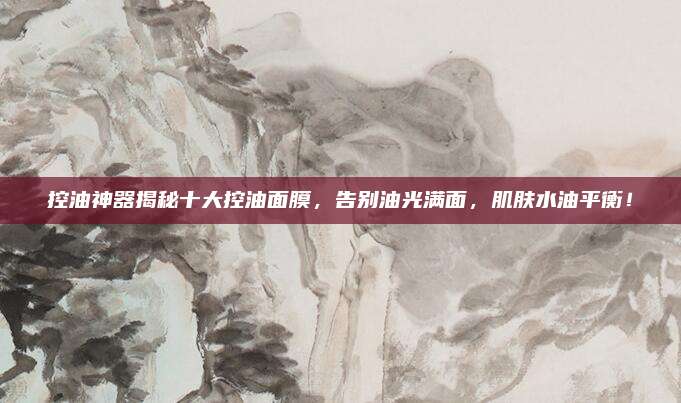 控油神器揭秘十大控油面膜,告别油光满面,肌肤水油平衡!