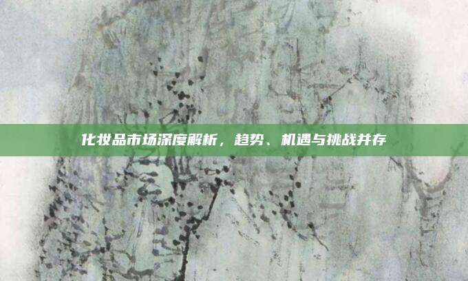化妆品市场深度解析,趋势、机遇与挑战并存