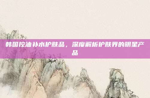 韩国控油补水护肤品,深度解析护肤界的明星产品