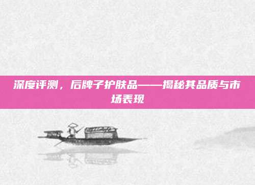 深度评测，后牌子护肤品——揭秘其品质与市场表现