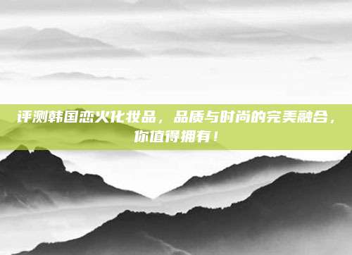评测韩国恋火化妆品,品质与时尚的完美融合,你值得拥有!