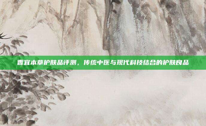 香宜本草护肤品评测，传统中医与现代科技结合的护肤良品
