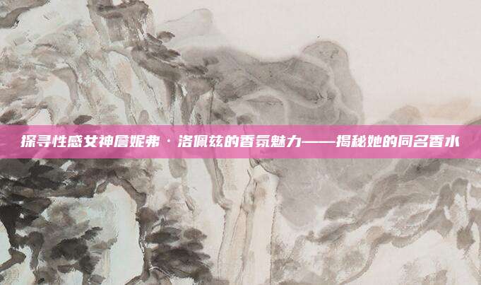 探寻性感女神詹妮弗·洛佩兹的香氛魅力——揭秘她的同名香水