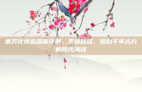惠芳化妆品深度评测，美丽秘籍，源自千年古方的现代演绎