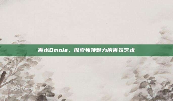 香水Omnia，探索独特魅力的香氛艺术