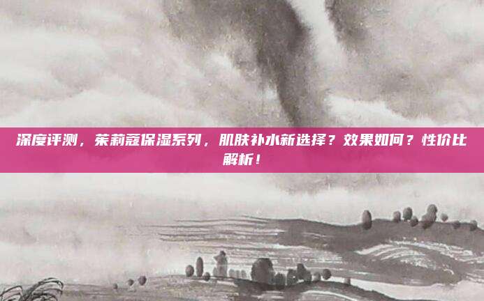 深度评测，茱莉蔻保湿系列，肌肤补水新选择？效果如何？性价比解析！