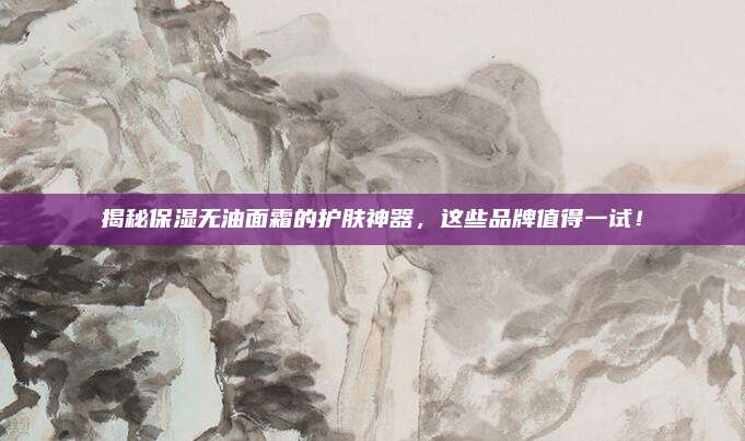 揭秘保湿无油面霜的护肤神器，这些品牌值得一试！