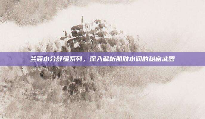 兰蔻水分舒缓系列，深入解析肌肤水润的秘密武器