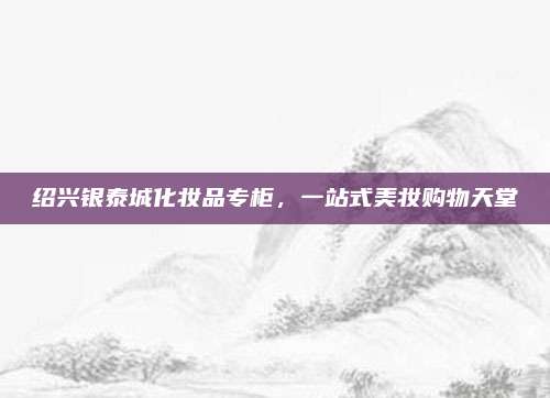 绍兴银泰城化妆品专柜，一站式美妆购物天堂