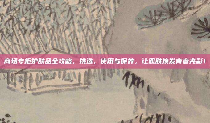 商场专柜护肤品全攻略，挑选、使用与保养，让肌肤焕发青春光彩！