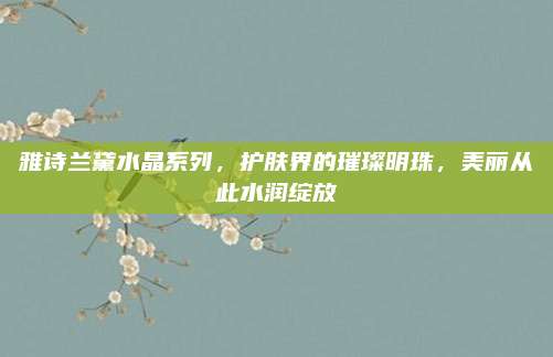 雅诗兰黛水晶系列，护肤界的璀璨明珠，美丽从此水润绽放