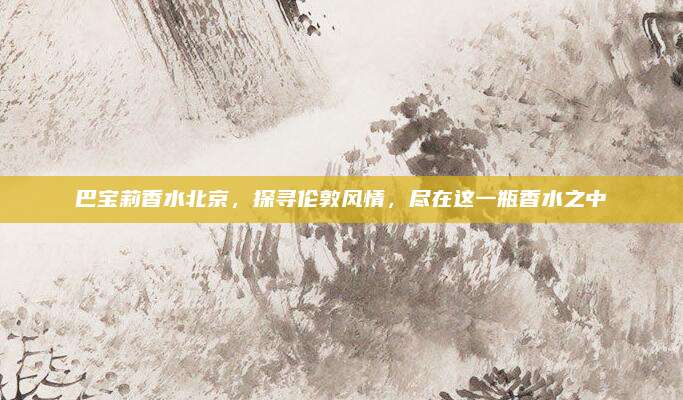 巴宝莉香水北京，探寻伦敦风情，尽在这一瓶香水之中
