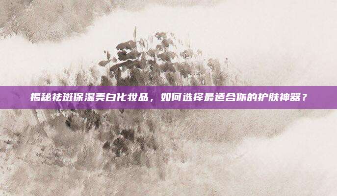 揭秘祛斑保湿美白化妆品，如何选择最适合你的护肤神器？