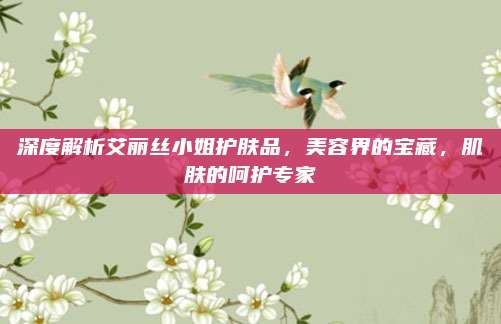 深度解析艾丽丝小姐护肤品，美容界的宝藏，肌肤的呵护专家
