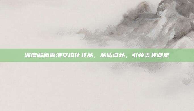 深度解析香港安植化妆品,品质卓越,引领美妆潮流