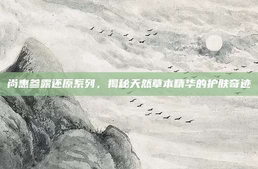 尚惠参露还原系列,揭秘天然草本精华的护肤奇迹