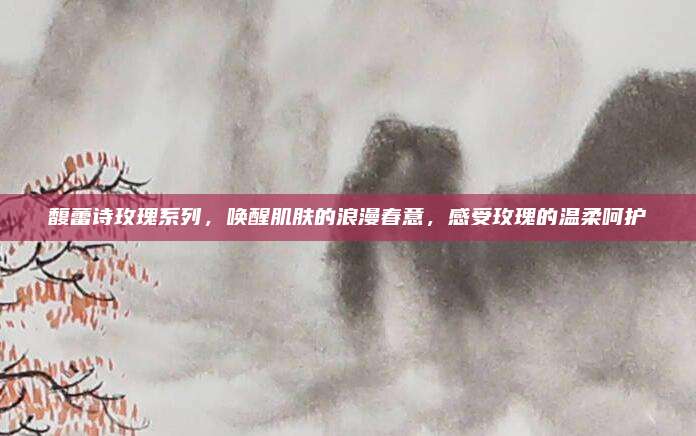 馥蕾诗玫瑰系列,唤醒肌肤的浪漫春意,感受玫瑰的温柔呵护