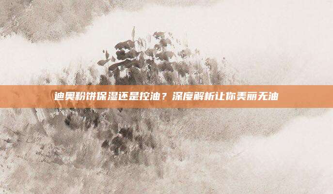 迪奥粉饼保湿还是控油？深度解析让你美丽无油