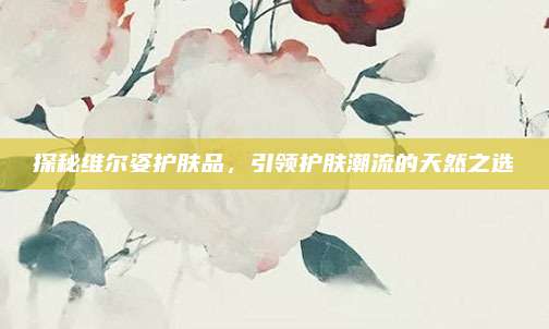 探秘维尔姿护肤品，引领护肤潮流的天然之选