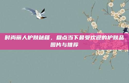 时尚丽人护肤秘籍，盘点当下最受欢迎的护肤品图片与推荐