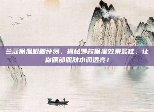 兰蔻保湿眼霜评测，揭秘哪款保湿效果最佳，让你眼部肌肤水润透亮！