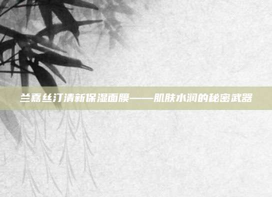兰嘉丝汀清新保湿面膜——肌肤水润的秘密武器