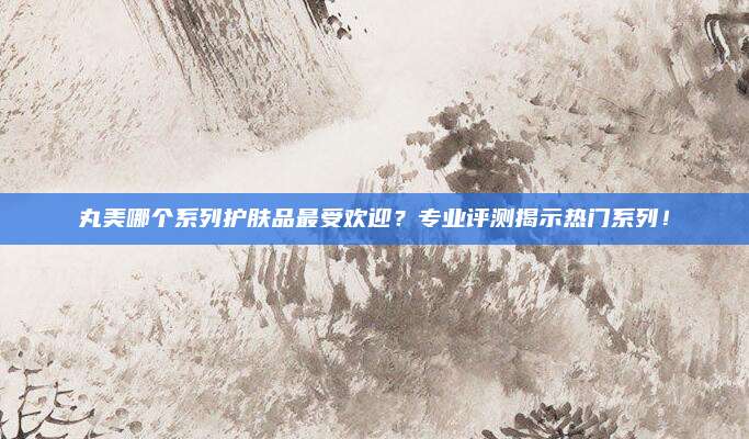 丸美哪个系列护肤品最受欢迎?专业评测揭示热门系列!
