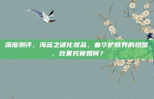 深度测评，海蓝之谜化妆品，奢华护肤界的翘楚，效果究竟如何？