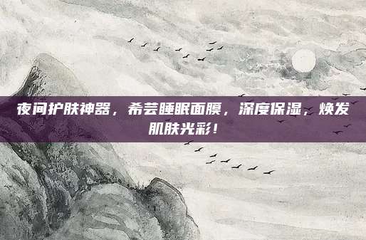 夜间护肤神器，希芸睡眠面膜，深度保湿，焕发肌肤光彩！