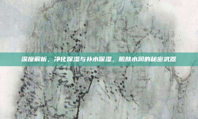 深度解析，净化保湿与补水保湿，肌肤水润的秘密武器