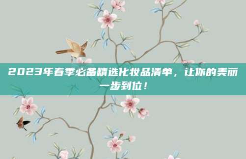 2023年春季必备精选化妆品清单，让你的美丽一步到位！