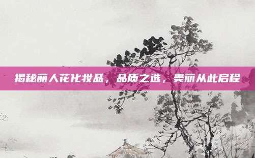 揭秘丽人花化妆品，品质之选，美丽从此启程