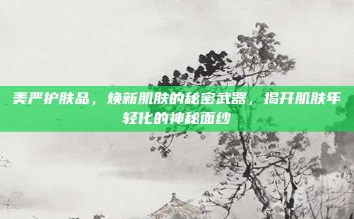 美严护肤品,焕新肌肤的秘密武器,揭开肌肤年轻化的神秘面纱