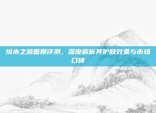 悦木之源面膜评测，深度解析其护肤效果与市场口碑
