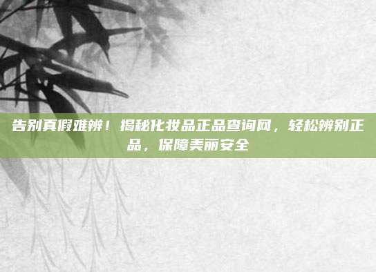 告别真假难辨！揭秘化妆品正品查询网，轻松辨别正品，保障美丽安全