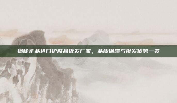 揭秘正品进口护肤品批发厂家，品质保障与批发优势一览