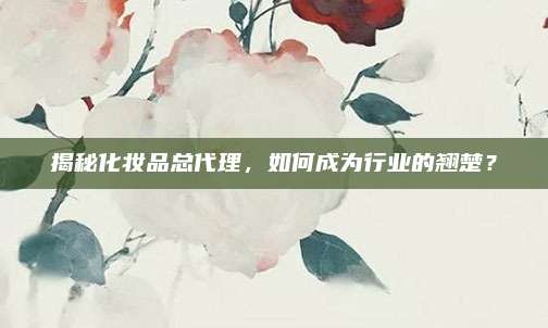 揭秘化妆品总代理，如何成为行业的翘楚？
