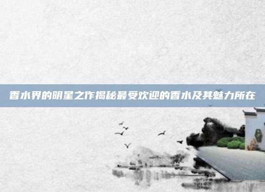 香水界的明星之作揭秘最受欢迎的香水及其魅力所在