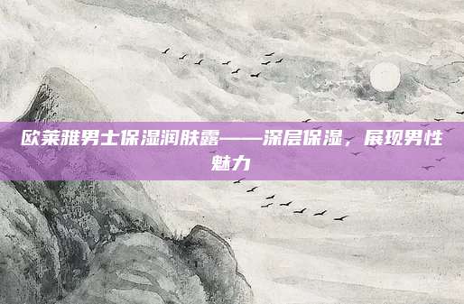 欧莱雅男士保湿润肤露——深层保湿，展现男性魅力