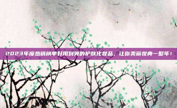 2023年度热销榜单好用到哭的护肤化妆品，让你美丽妆典一整年！